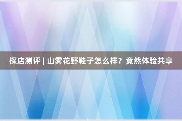 探店测评 | 山雾花野鞋子怎么样？竟然体验共享