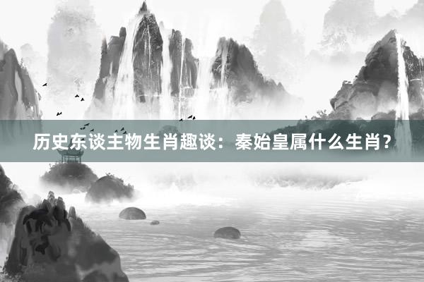 历史东谈主物生肖趣谈：秦始皇属什么生肖？
