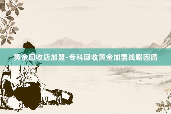 黄金回收店加盟-专科回收黄金加盟战略因循