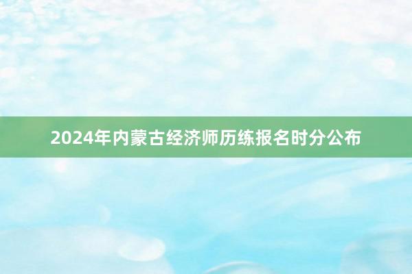 2024年内蒙古经济师历练报名时分公布