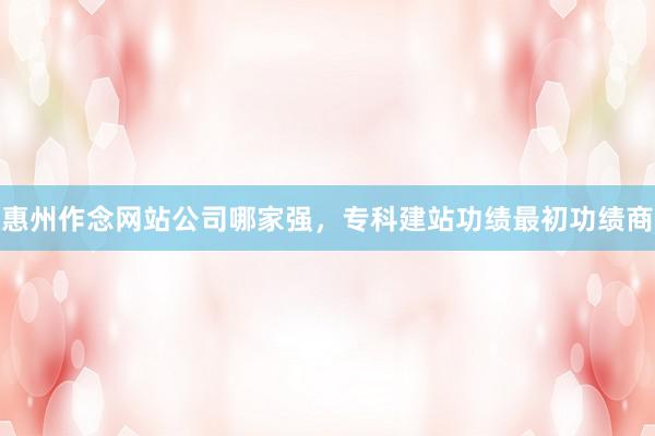 惠州作念网站公司哪家强，专科建站功绩最初功绩商
