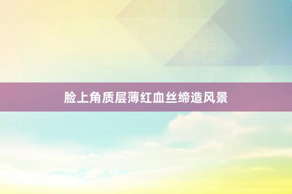 脸上角质层薄红血丝缔造风景