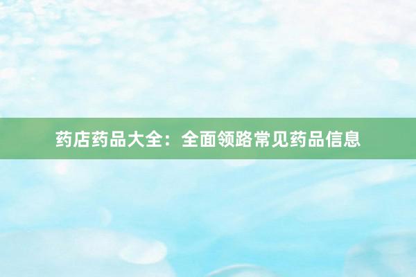 药店药品大全：全面领路常见药品信息